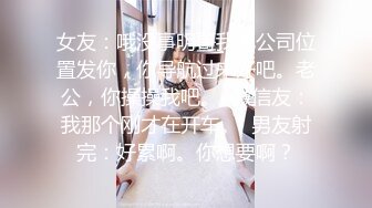 女友：哦没事明哥我把公司位置发你，你导航过来好吧。老公，你操操我吧。  微信友：我那个刚才在开车。  男友射完：好累啊。你想要啊？