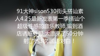 91大神sison530街头搭讪素人4.25最新发表第一季搭讪个超级性感的音乐教师,骗到酒店诱惑性爱,太漂亮了50分钟射了她3次.国语对白！