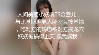 人间美丽小妖精TS金雪儿，与比基斯坦男人卧室互搞基情，吃对方的鸡巴被对方搅龙穴 妖妖被操得上天 操我操我！