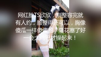 网红脸TS欣欣，刚整容完就有人约，脸整得还可以，胸像傻瓜一样傻傻的，菊花塞了好一会大鸡巴才操起来！