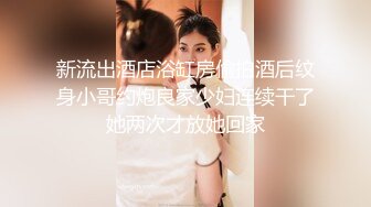 新流出酒店浴缸房偷拍酒后纹身小哥约炮良家少妇连续干了她两次才放她回家