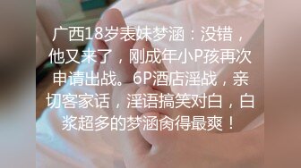 广西18岁表妹梦涵：没错，他又来了，刚成年小P孩再次申请出战。6P酒店淫战，亲切客家话，淫语搞笑对白，白浆超多的梦涵肏得最爽！