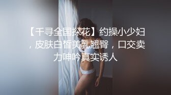 【千寻全国探花】约操小少妇，皮肤白皙美乳翘臀，口交卖力呻吟真实诱人