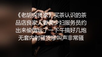 《老胡探良家》买茶认识的茶品店良家人妻美少妇服务员约出来偸情玩了一下午搞好几炮无套内射骚货嗲叫声非常骚