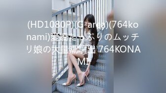 (HD1080P)(G-area)(764konami)愛嬌たっぷりのムッチリ娘の大量潮噴出 764KONAMI