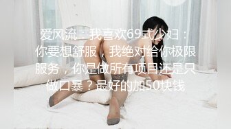 爱风流：我喜欢69式少妇：你要想舒服，我绝对给你极限服务，你是做所有项目还是只做口暴？最好的加50块钱