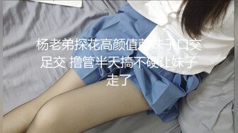 杨老弟探花高颜值萌妹子口交足交 撸管半天搞不硬让妹子走了