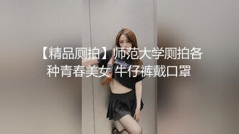 【精品厕拍】师范大学厕拍各种青春美女 牛仔裤戴口罩