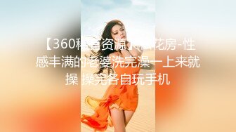 【360稀有资源】私花房-性感丰满的老婆洗完澡一上来就操 操完各自玩手机