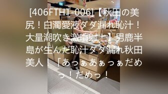 [406FTHT-006]【秋田の美尻！白濁愛液ダダ漏れ恥汁！大量潮吹き激噴射！】男鹿半島が生んだ恥汁ダダ漏れ秋田美人！「あっぁあぁっぁだめっ！だめっ！