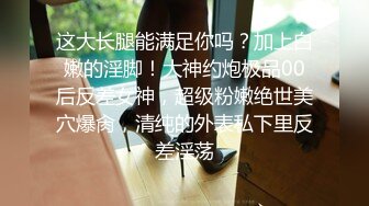 这大长腿能满足你吗？加上白嫩的淫脚！大神约炮极品00后反差女神，超级粉嫩绝世美穴爆肏，清纯的外表私下里反差淫荡