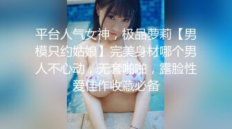 平台人气女神，极品萝莉【男模只约姑娘】完美身材哪个男人不心动，无套啪啪，露脸性爱佳作收藏必备