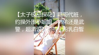 【太子极品探花】鸭哥代班，约操外围小姐姐，弟弟还是武警，超清设备偷拍，粉乳白皙肌肤激情啪啪