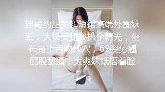 胖哥约甜美超短裙高端外围妹纸，大长美腿被扒个精光，坐在身上舌吻揉穴，69姿势翘屁股舔逼，太爽妹纸捂着脸