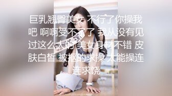 巨乳翘臀美女 不行了你操我吧 啊啊受不了了 我从没有见过这么大的 美女身材不错 皮肤白皙 被抠的求操 太能操连连求饶