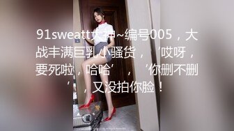 91sweatt大神~编号005，大战丰满巨乳小骚货，‘哎呀，要死啦，哈哈’，‘你删不删’，又没拍你脸！