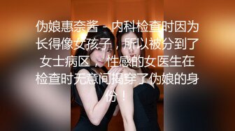 伪娘惠奈酱 - 内科检查时因为长得像女孩子，所以被分到了女士病区， 性感的女医生在检查时无意间揭穿了伪娘的身份！