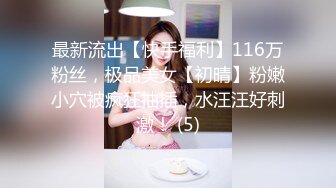 最新流出【快手福利】116万粉丝，极品美女【初晴】粉嫩小穴被疯狂抽插，水汪汪好刺激！ (5)