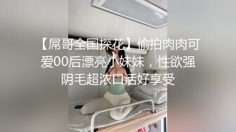 【屌哥全国探花】偷拍肉肉可爱00后漂亮小妹妹，性欲强阴毛超浓口活好享受