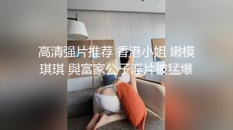 高清强片推荐 香港小姐 嫩模琪琪 與富家公子淫片被猛爆