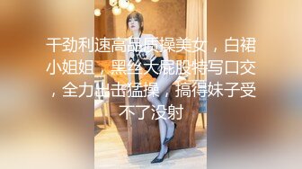 干劲利速高品质操美女，白裙小姐姐，黑丝大屁股特写口交，全力出击猛操，搞得妹子受不了没射