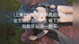 (上集) 山东浩浩 早晨起来被金主爸爸当做尿壶 喝下第一泡晨尿 玩弄一整天