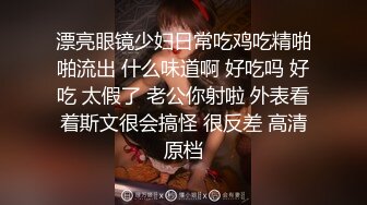 漂亮眼镜少妇日常吃鸡吃精啪啪流出 什么味道啊 好吃吗 好吃 太假了 老公你射啦 外表看着斯文很会搞怪 很反差 高清原档