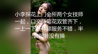 小李探花上门会所两个女技师一起，口交舔菊花双管齐下，一上一下各种舔服务不错，半套服务没有操