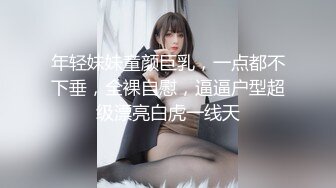 年轻妹妹童颜巨乳，一点都不下垂，全裸自慰，逼逼户型超级漂亮白虎一线天