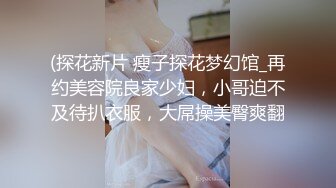 (探花新片 瘦子探花梦幻馆_再约美容院良家少妇，小哥迫不及待扒衣服，大屌操美臀爽翻