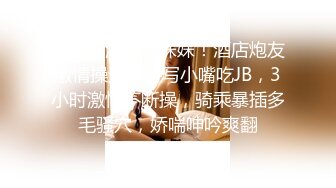 新人下海网红妹妹！酒店炮友激情操逼！特写小嘴吃JB，3小时激情不断操，骑乘暴插多毛骚穴，娇喘呻吟爽翻