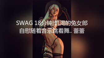 SWAG 18分钟!饥渴的兔女郎自慰随着音乐跳着舞.. 蕾蕾