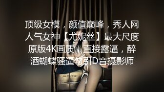 顶级女模，颜值巅峰，秀人网人气女神【尤妮丝】最大尺度原版4K画质，直接露逼，醉酒蝴蝶骚逼勾引D音摄影师