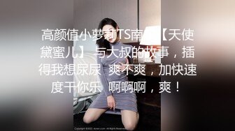 高颜值小萝莉TS南宁【天使黛蜜儿】 与大叔的故事，插得我想尿尿  爽不爽，加快速度干你乐  啊啊啊，爽！