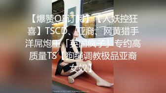 【爆赞OF订阅】【人妖控狂喜】TSCD、亚裔、网黄猎手洋屌炮王「英国疯子」专约高质量TS【狗绳调教极品亚裔女奴】