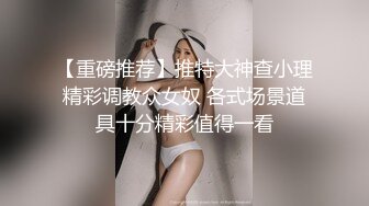 【重磅推荐】推特大神查小理精彩调教众女奴 各式场景道具十分精彩值得一看