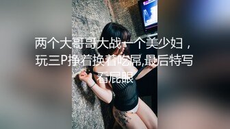 两个大哥哥大战一个美少妇，玩三P挣着换着吃屌,最后特写看屁眼